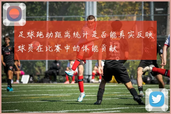 足球跑动距离统计是否能真实反映球员在比赛中的体能贡献