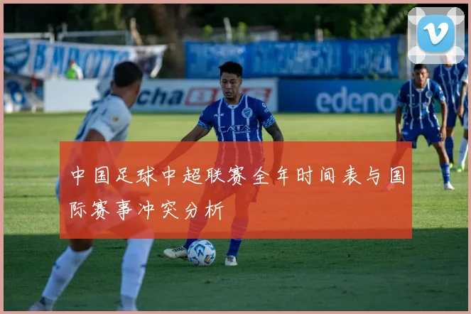 中国足球中超联赛全年时间表与国际赛事冲突分析