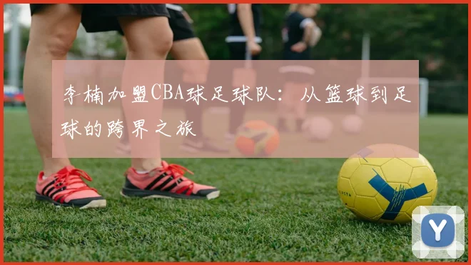 李楠加盟CBA球足球队：从篮球到足球的跨界之旅